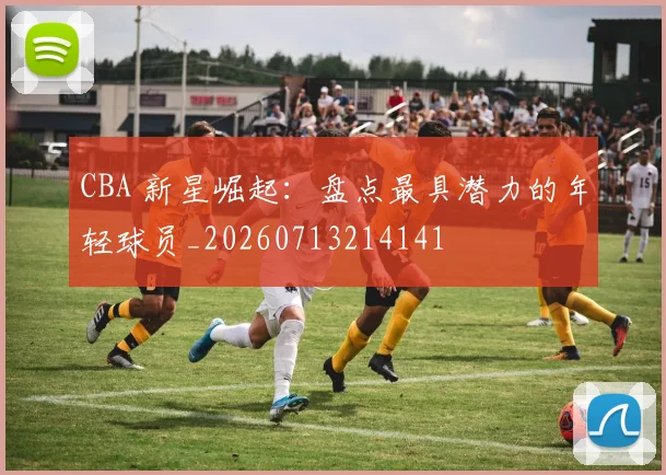 CBA 新星崛起：盘点最具潜力的年轻球员_20260713214141