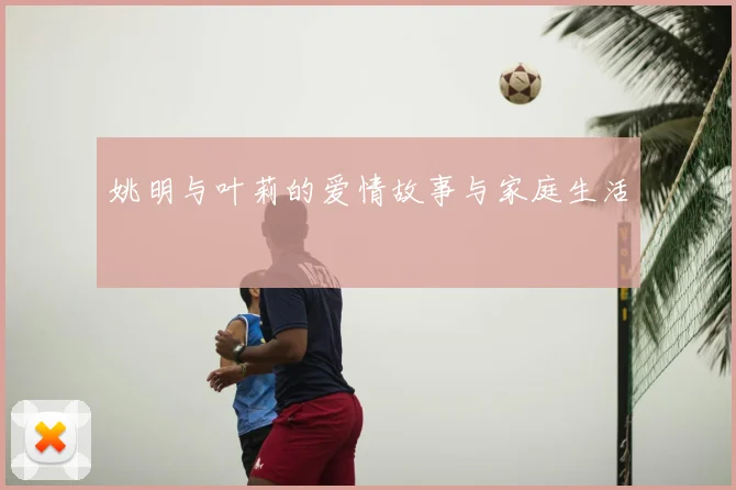 姚明与叶莉的爱情故事与家庭生活