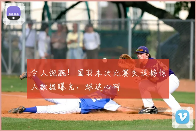令人扼腕！国羽本次比赛失误榜惊人数据曝光，球迷心碎