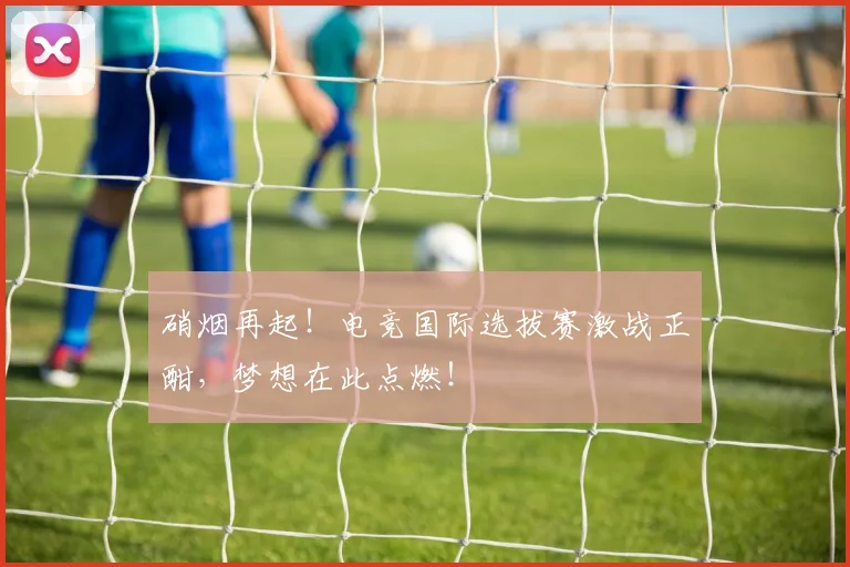 硝烟再起!电竞国际选拔赛激战正酣,梦想在此点燃!