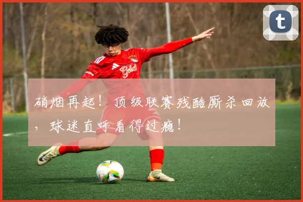 硝烟再起！顶级联赛残酷厮杀回放，球迷直呼看得过瘾！