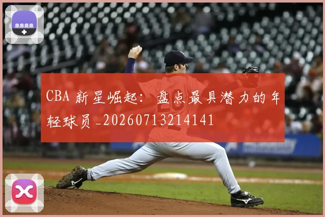 CBA 新星崛起:盘点最具潜力的年轻球员_20260713214141
