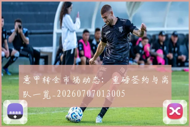 意甲转会市场动态：重磅签约与离队一览_20260707013005