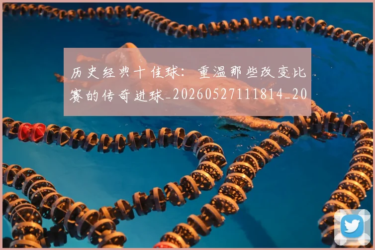 历史经典十佳球：重温那些改变比赛的传奇进球_20260527111814_20260718205038