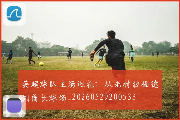 英超球队主场巡礼:从老特拉福德到酋长球场_20260529200533