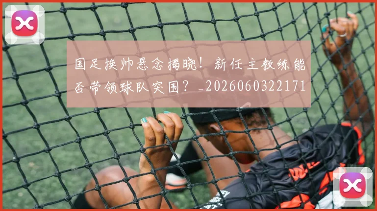 国足换帅悬念揭晓!新任主教练能否带领球队突围?_20260603221718