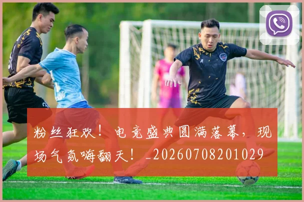 粉丝狂欢!电竞盛典圆满落幕,现场气氛嗨翻天!_20260708201029