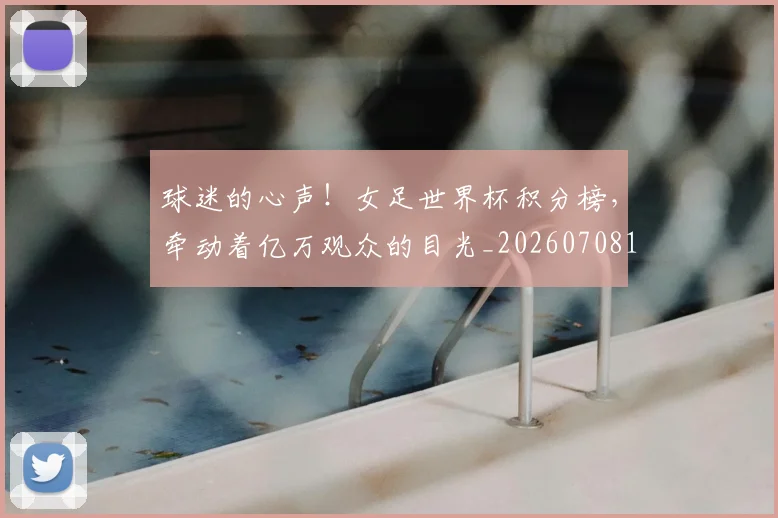 球迷的心声!女足世界杯积分榜,牵动着亿万观众的目光_20260708192453