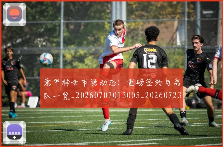 意甲转会市场动态：重磅签约与离队一览_20260707013005_20260723180931