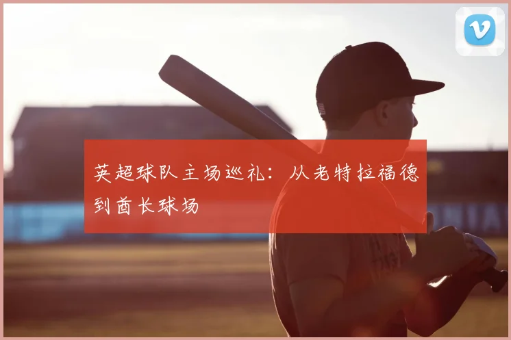 英超球队主场巡礼:从老特拉福德到酋长球场