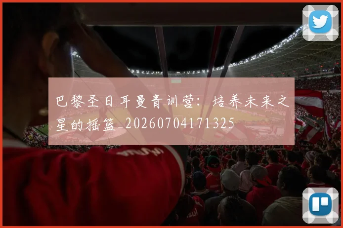 巴黎圣日耳曼青训营：培养未来之星的摇篮_20260704171325