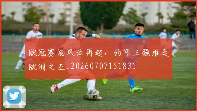 欧冠赛场风云再起，西甲三强谁是欧洲之王_20260707151831