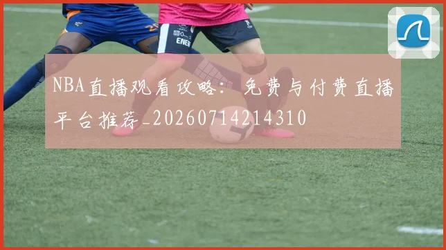 NBA直播观看攻略：免费与付费直播平台推荐_20260714214310