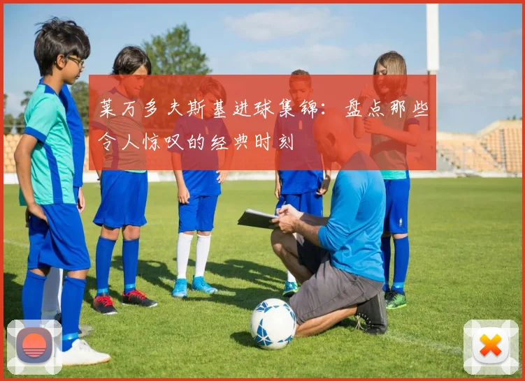 莱万多夫斯基进球集锦：盘点那些令人惊叹的经典时刻