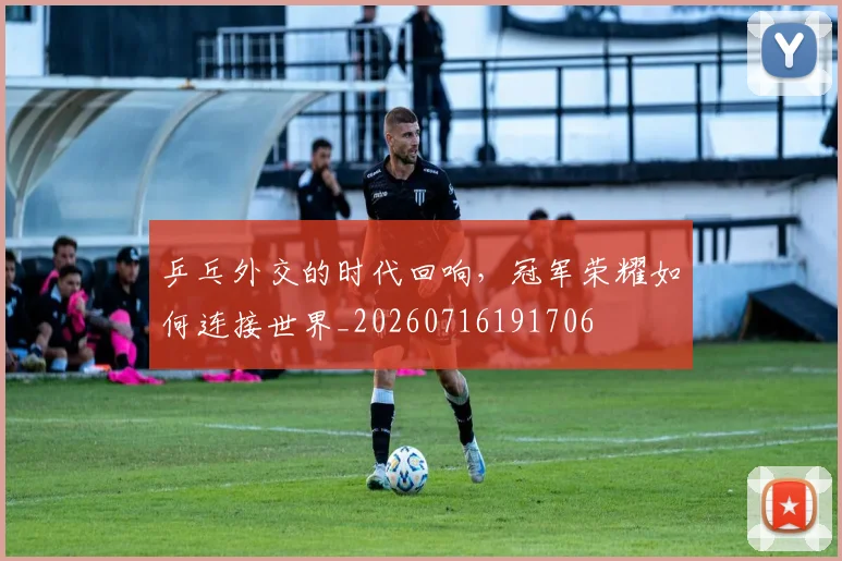 乒乓外交的时代回响，冠军荣耀如何连接世界_20260716191706