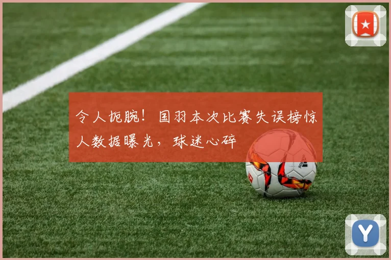 令人扼腕！国羽本次比赛失误榜惊人数据曝光，球迷心碎
