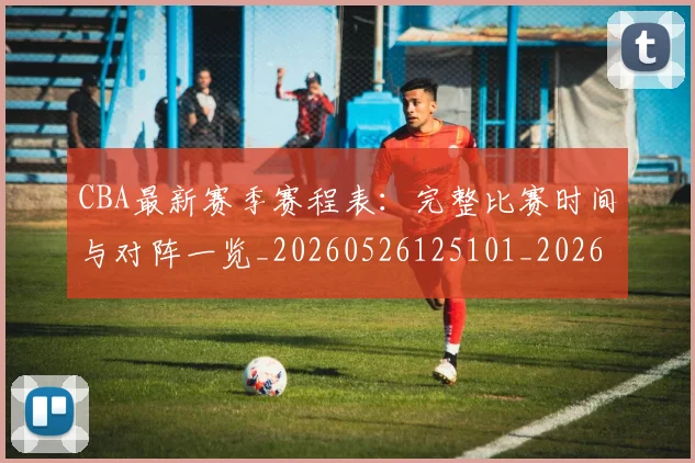 CBA最新赛季赛程表：完整比赛时间与对阵一览_20260526125101_20260702164153