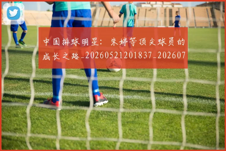 中国排球明星：朱婷等顶尖球员的成长之路_20260521201837_20260716182115