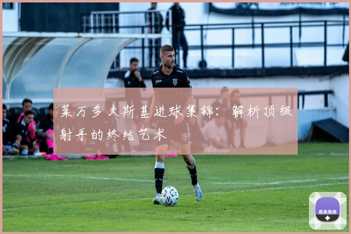 莱万多夫斯基进球集锦：解析顶级射手的终结艺术