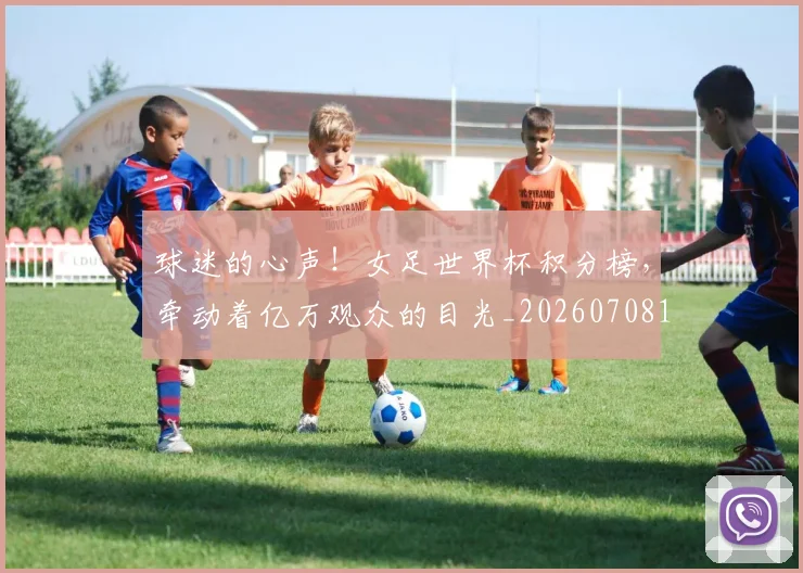 球迷的心声！女足世界杯积分榜，牵动着亿万观众的目光_20260708192453