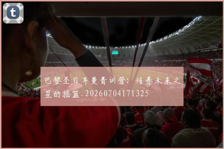 巴黎圣日耳曼青训营:培养未来之星的摇篮_20260704171325