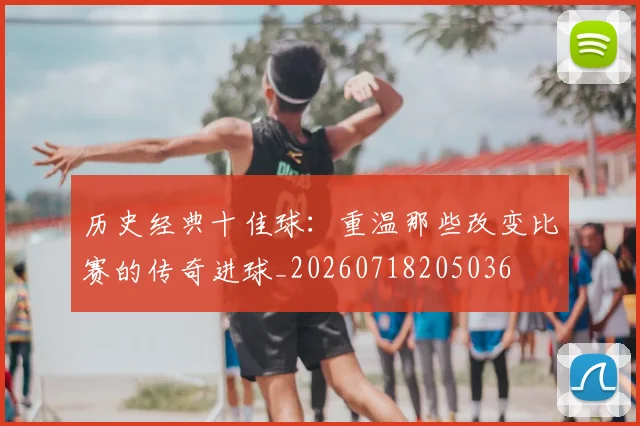 历史经典十佳球:重温那些改变比赛的传奇进球_20260718205036