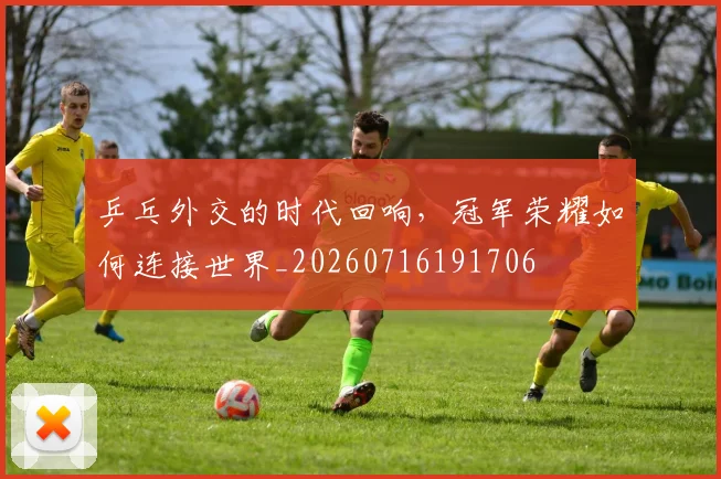 乒乓外交的时代回响,冠军荣耀如何连接世界_20260716191706